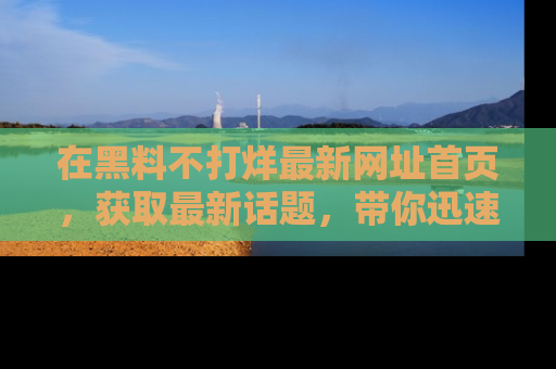 在黑料不打烊最新网址首页,获取最新话题,带你迅速了解娱乐圈大事!
