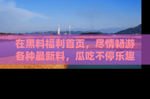 在黑料福利首页，尽情畅游各种最新料，瓜吃不停乐趣无穷！