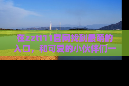 在zztt11官网找到最萌的入口,和可爱的小伙伴们一起吃瓜吧!