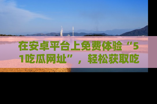 在安卓平台上免费体验“51吃瓜网址”,轻松获取吃瓜新鲜事!