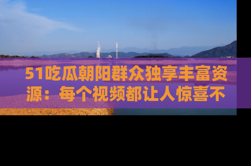 51吃瓜朝阳群众独享丰富资源:每个视频都让人惊喜不已!