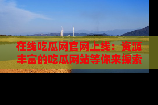 在线吃瓜网官网上线：资源丰富的吃瓜网站等你来探索