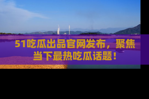 51吃瓜出品官网发布,聚焦当下最热吃瓜话题!