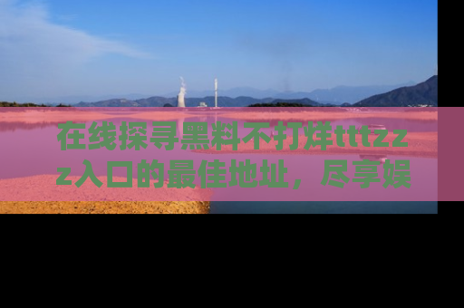 在线探寻黑料不打烊tttzzz入口的最佳地址,尽享娱乐圈八卦盛宴!