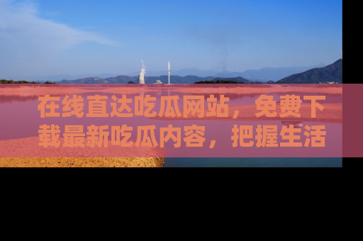 在线直达吃瓜网站,免费下载最新吃瓜内容,把握生活乐趣!