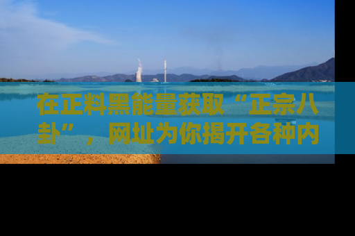 在正料黑能量获取“正宗八卦”,网址为你揭开各种内幕故事!