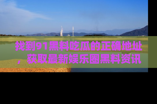 找到91黑料吃瓜的正确地址,获取最新娱乐圈黑料资讯