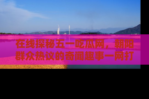 在线探秘五一吃瓜网,朝阳群众热议的奇闻趣事一网打尽