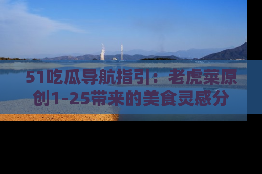 51吃瓜导航指引:老虎菜原创1-25带来的美食灵感分享