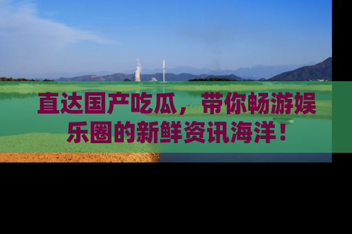 直达国产吃瓜,带你畅游娱乐圈的新鲜资讯海洋!