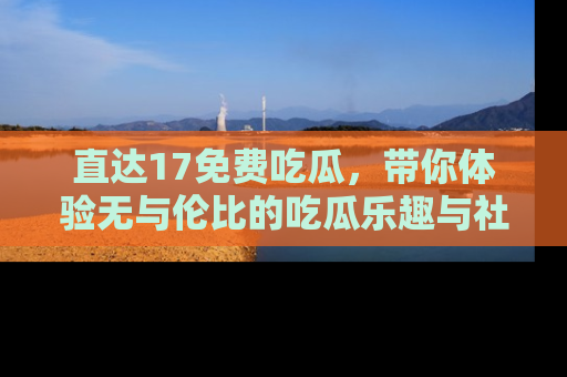 直达17免费吃瓜,带你体验无与伦比的吃瓜乐趣与社区互动
