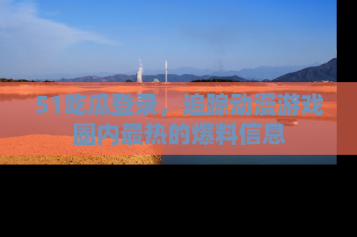 51吃瓜登录,追踪动漫游戏圈内最热的爆料信息