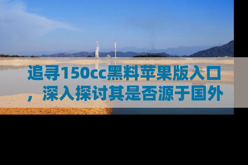 追寻150cc黑料苹果版入口，深入探讨其是否源于国外的传闻