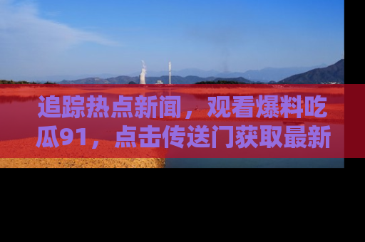 追踪热点新闻,观看爆料吃瓜91,点击传送门获取最新更新!