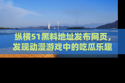 纵横51黑料地址发布网页,发现动漫游戏中的吃瓜乐趣