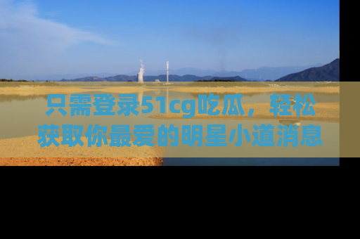 只需登录51cg吃瓜，轻松获取你最爱的明星小道消息！