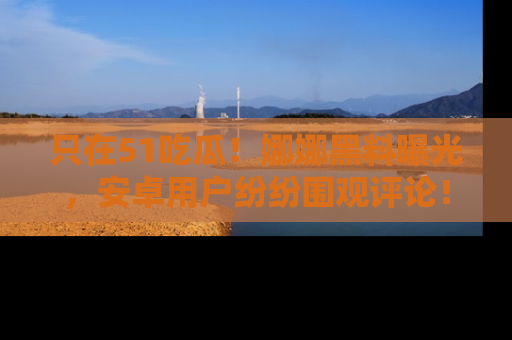 只在51吃瓜！娜娜黑料曝光，安卓用户纷纷围观评论！