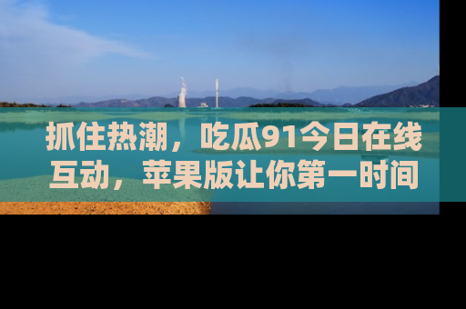 抓住热潮，吃瓜91今日在线互动，苹果版让你第一时间掌握信息！