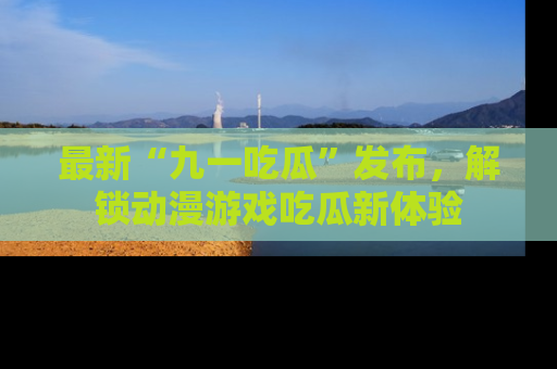 最新“九一吃瓜”发布,解锁动漫游戏吃瓜新体验