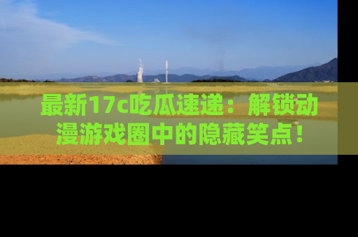 最新17c吃瓜速递:解锁动漫游戏圈中的隐藏笑点!