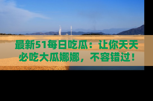 最新51每日吃瓜:让你天天必吃大瓜娜娜,不容错过!