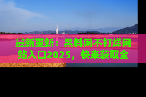 最新更新:黑料网不打烊网站入口2025,快来获取全新链接和网址!