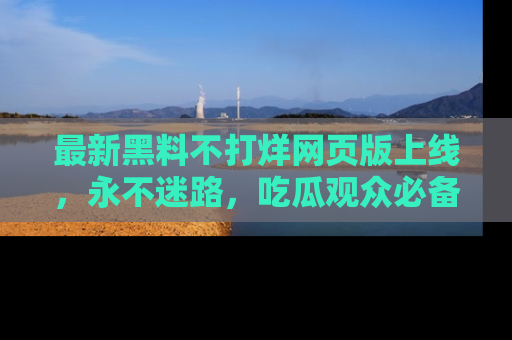 最新黑料不打烊网页版上线,永不迷路,吃瓜观众必备工具!
