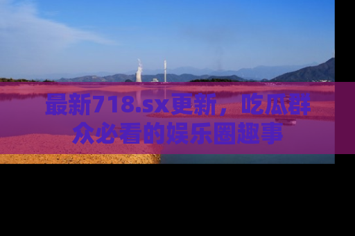 最新718.sx更新,吃瓜群众必看的娱乐圈趣事