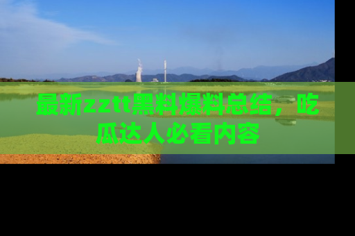 最新zztt黑料爆料总结,吃瓜达人必看内容