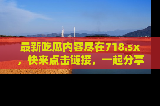 最新吃瓜内容尽在718.sx,快来点击链接,一起分享那些精彩瞬间!