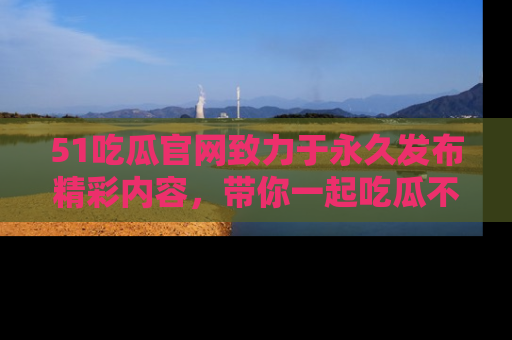 51吃瓜官网致力于永久发布精彩内容,带你一起吃瓜不停歇!