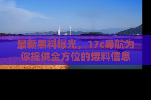 最新黑料曝光,17c导航为你提供全方位的爆料信息