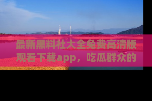 最新黑料社大全免费高清版观看下载app,吃瓜群众的必备神器