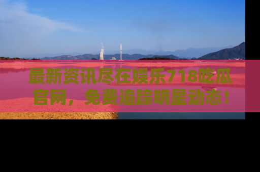 最新资讯尽在娱乐718吃瓜官网,免费追踪明星动态!