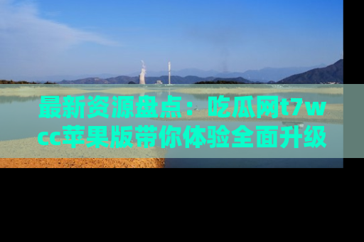 最新资源盘点:吃瓜网t7wcc苹果版带你体验全面升级