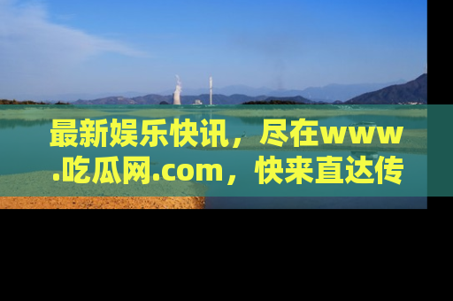 最新娱乐快讯,尽在www.吃瓜网.com,快来直达传送门收获惊喜吧!