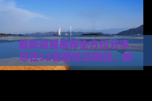 最新追星推荐全方位分享,尽在52吾爱吃瓜网站,粉丝必看
